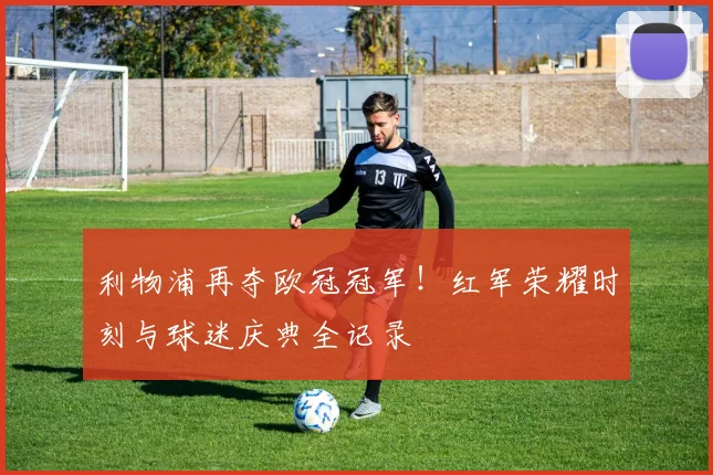 利物浦再夺欧冠冠军！红军荣耀时刻与球迷庆典全记录